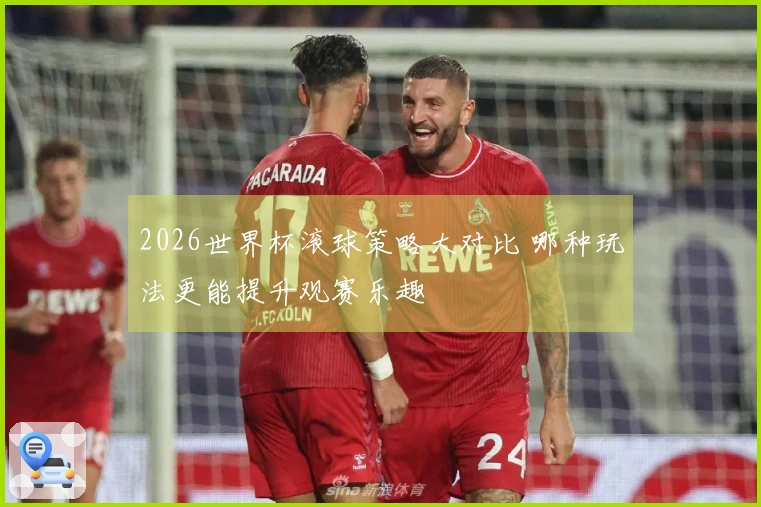 2026世界杯滚球策略大对比 哪种玩法更能提升观赛乐趣